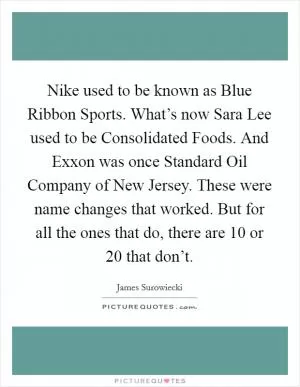 Nike used to be known as Blue Ribbon Sports. What’s now Sara Lee used to be Consolidated Foods. And Exxon was once Standard Oil Company of New Jersey. These were name changes that worked. But for all the ones that do, there are 10 or 20 that don’t Picture Quote #1