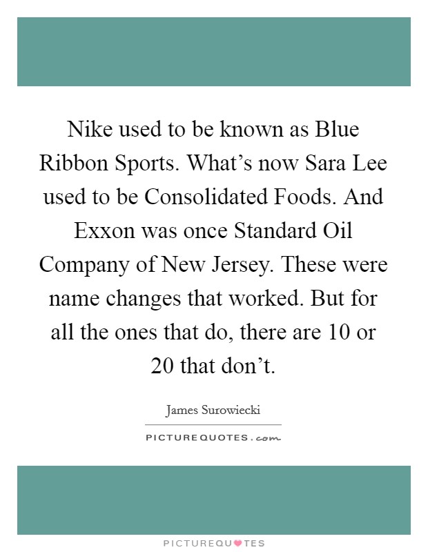 Nike used to be known as Blue Ribbon Sports. What's now Sara Lee used to be Consolidated Foods. And Exxon was once Standard Oil Company of New Jersey. These were name changes that worked. But for all the ones that do, there are 10 or 20 that don't Picture Quote #1