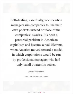 Self-dealing, essentially, occurs when managers run companies to line their own pockets instead of those of the companies’ owners. It’s been a perennial problem in American capitalism and became a real dilemma when America moved toward a model in which corporations would be run by professional managers who had only small ownership stakes Picture Quote #1