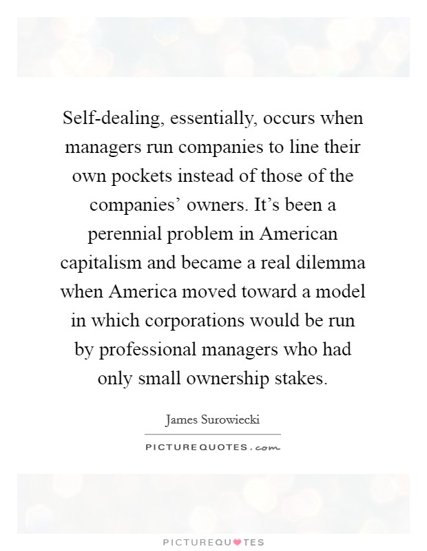 Self-dealing, essentially, occurs when managers run companies to line their own pockets instead of those of the companies' owners. It's been a perennial problem in American capitalism and became a real dilemma when America moved toward a model in which corporations would be run by professional managers who had only small ownership stakes Picture Quote #1