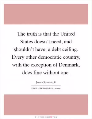The truth is that the United States doesn’t need, and shouldn’t have, a debt ceiling. Every other democratic country, with the exception of Denmark, does fine without one Picture Quote #1