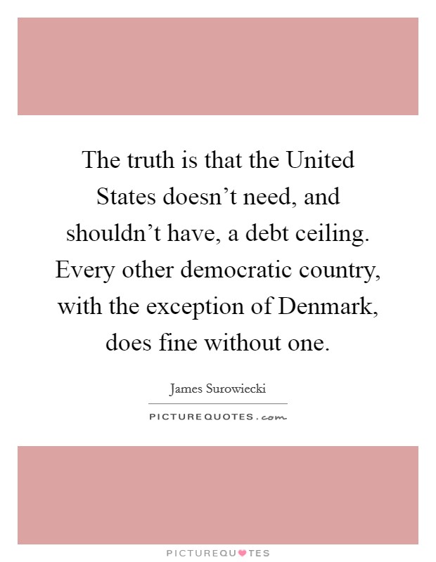 The truth is that the United States doesn't need, and shouldn't have, a debt ceiling. Every other democratic country, with the exception of Denmark, does fine without one Picture Quote #1