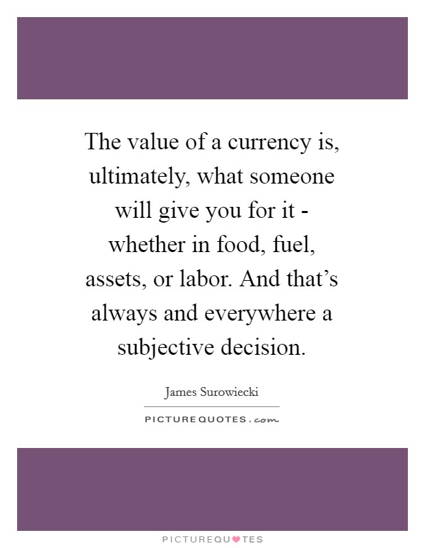 The value of a currency is, ultimately, what someone will give you for it - whether in food, fuel, assets, or labor. And that's always and everywhere a subjective decision Picture Quote #1