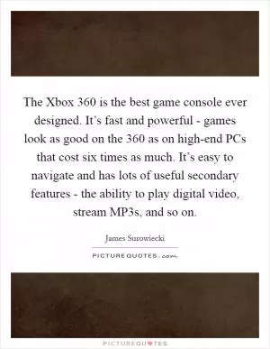 The Xbox 360 is the best game console ever designed. It’s fast and powerful - games look as good on the 360 as on high-end PCs that cost six times as much. It’s easy to navigate and has lots of useful secondary features - the ability to play digital video, stream MP3s, and so on Picture Quote #1