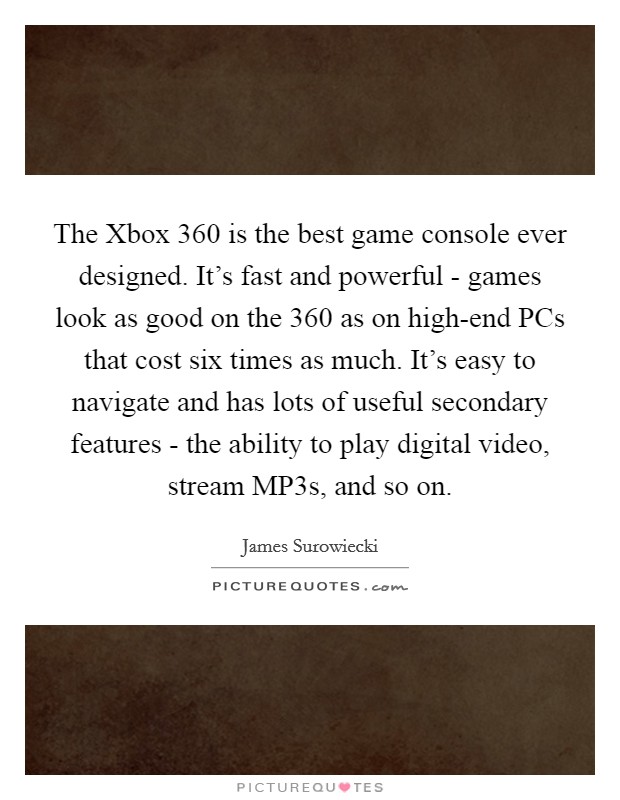 The Xbox 360 is the best game console ever designed. It's fast and powerful - games look as good on the 360 as on high-end PCs that cost six times as much. It's easy to navigate and has lots of useful secondary features - the ability to play digital video, stream MP3s, and so on Picture Quote #1