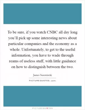 To be sure, if you watch CNBC all day long you’ll pick up some interesting news about particular companies and the economy as a whole. Unfortunately, to get to the useful information, you have to wade through reams of useless stuff, with little guidance on how to distinguish between the two Picture Quote #1