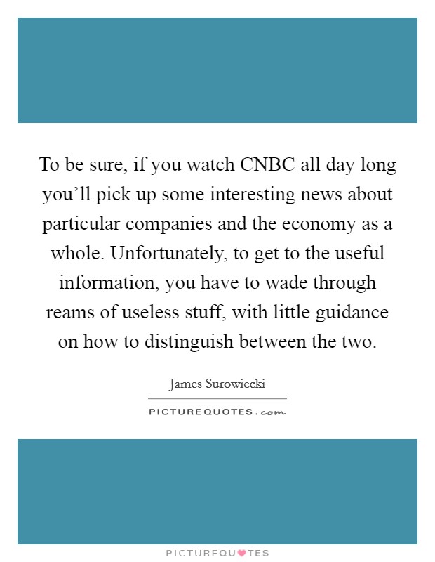 To be sure, if you watch CNBC all day long you'll pick up some interesting news about particular companies and the economy as a whole. Unfortunately, to get to the useful information, you have to wade through reams of useless stuff, with little guidance on how to distinguish between the two Picture Quote #1