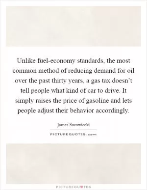 Unlike fuel-economy standards, the most common method of reducing demand for oil over the past thirty years, a gas tax doesn’t tell people what kind of car to drive. It simply raises the price of gasoline and lets people adjust their behavior accordingly Picture Quote #1