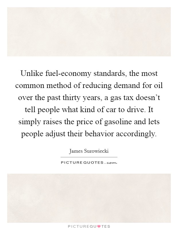 Unlike fuel-economy standards, the most common method of reducing demand for oil over the past thirty years, a gas tax doesn't tell people what kind of car to drive. It simply raises the price of gasoline and lets people adjust their behavior accordingly Picture Quote #1