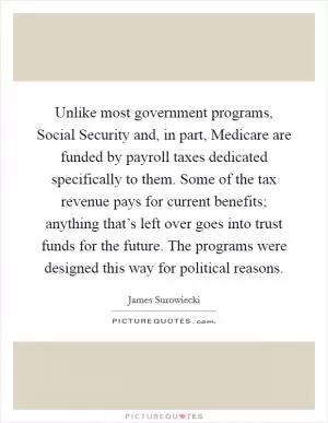 Unlike most government programs, Social Security and, in part, Medicare are funded by payroll taxes dedicated specifically to them. Some of the tax revenue pays for current benefits; anything that’s left over goes into trust funds for the future. The programs were designed this way for political reasons Picture Quote #1