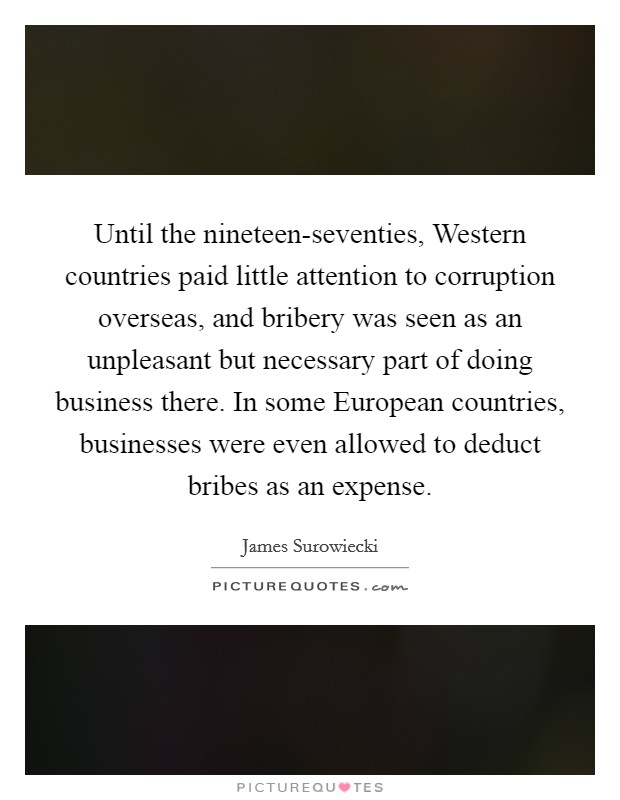 Until the nineteen-seventies, Western countries paid little attention to corruption overseas, and bribery was seen as an unpleasant but necessary part of doing business there. In some European countries, businesses were even allowed to deduct bribes as an expense Picture Quote #1