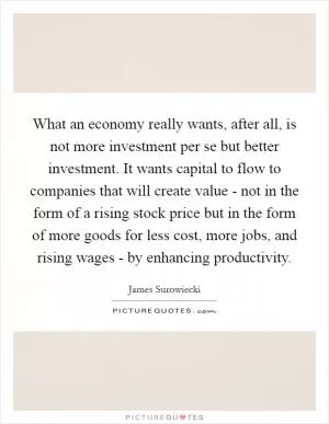What an economy really wants, after all, is not more investment per se but better investment. It wants capital to flow to companies that will create value - not in the form of a rising stock price but in the form of more goods for less cost, more jobs, and rising wages - by enhancing productivity Picture Quote #1
