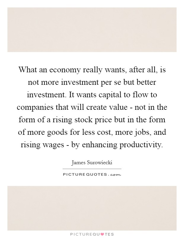 What an economy really wants, after all, is not more investment per se but better investment. It wants capital to flow to companies that will create value - not in the form of a rising stock price but in the form of more goods for less cost, more jobs, and rising wages - by enhancing productivity Picture Quote #1