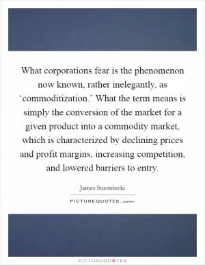 What corporations fear is the phenomenon now known, rather inelegantly, as ‘commoditization.’ What the term means is simply the conversion of the market for a given product into a commodity market, which is characterized by declining prices and profit margins, increasing competition, and lowered barriers to entry Picture Quote #1