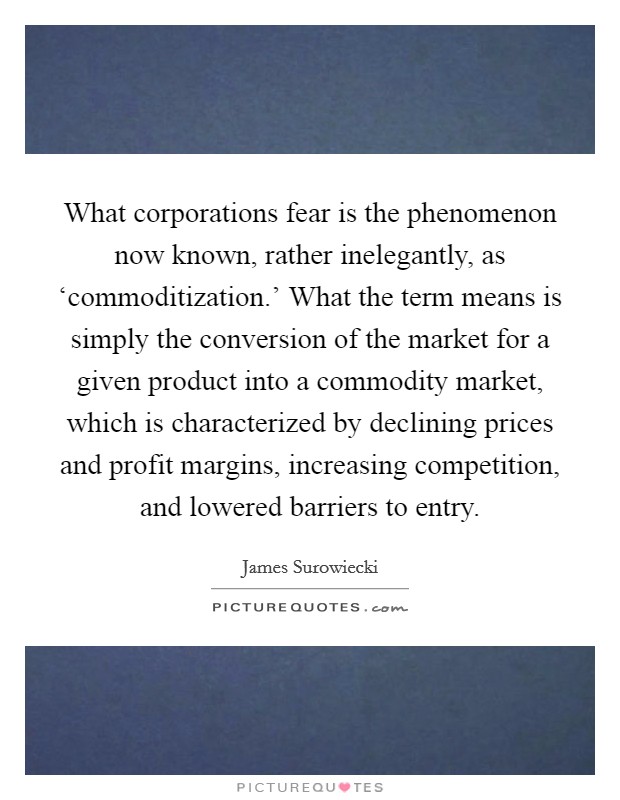 What corporations fear is the phenomenon now known, rather inelegantly, as ‘commoditization.' What the term means is simply the conversion of the market for a given product into a commodity market, which is characterized by declining prices and profit margins, increasing competition, and lowered barriers to entry Picture Quote #1