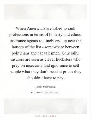 When Americans are asked to rank professions in terms of honesty and ethics, insurance agents routinely end up near the bottom of the list - somewhere between politicians and car salesmen. Generally, insurers are seen as clever hucksters who prey on insecurity and ignorance to sell people what they don’t need at prices they shouldn’t have to pay Picture Quote #1