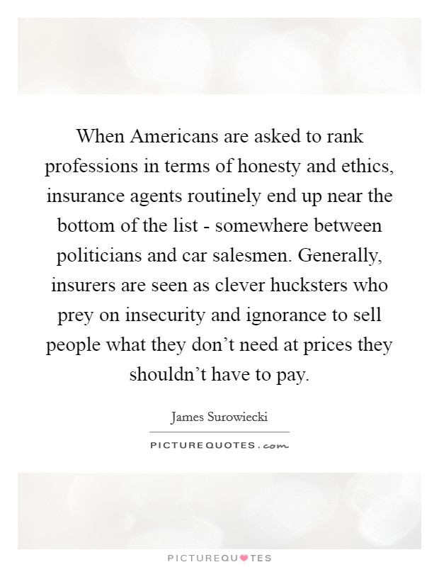 When Americans are asked to rank professions in terms of honesty and ethics, insurance agents routinely end up near the bottom of the list - somewhere between politicians and car salesmen. Generally, insurers are seen as clever hucksters who prey on insecurity and ignorance to sell people what they don't need at prices they shouldn't have to pay Picture Quote #1