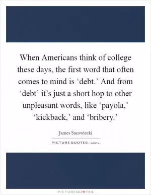 When Americans think of college these days, the first word that often comes to mind is ‘debt.’ And from ‘debt’ it’s just a short hop to other unpleasant words, like ‘payola,’ ‘kickback,’ and ‘bribery.’ Picture Quote #1