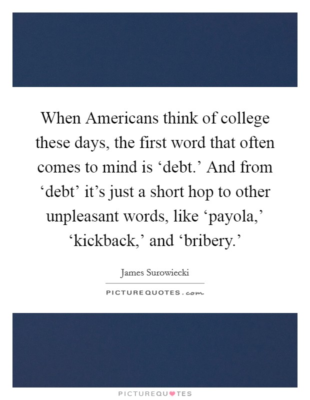 When Americans think of college these days, the first word that often comes to mind is ‘debt.' And from ‘debt' it's just a short hop to other unpleasant words, like ‘payola,' ‘kickback,' and ‘bribery.' Picture Quote #1