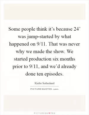 Some people think it’s because  24’ was jump-started by what happened on 9/11. That was never why we made the show. We started production six months prior to 9/11, and we’d already done ten episodes Picture Quote #1