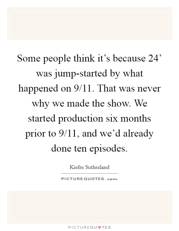 Some people think it's because  24' was jump-started by what happened on 9/11. That was never why we made the show. We started production six months prior to 9/11, and we'd already done ten episodes Picture Quote #1