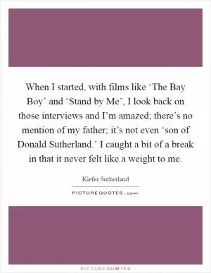 When I started, with films like ‘The Bay Boy’ and ‘Stand by Me’, I look back on those interviews and I’m amazed; there’s no mention of my father; it’s not even ‘son of Donald Sutherland.’ I caught a bit of a break in that it never felt like a weight to me Picture Quote #1