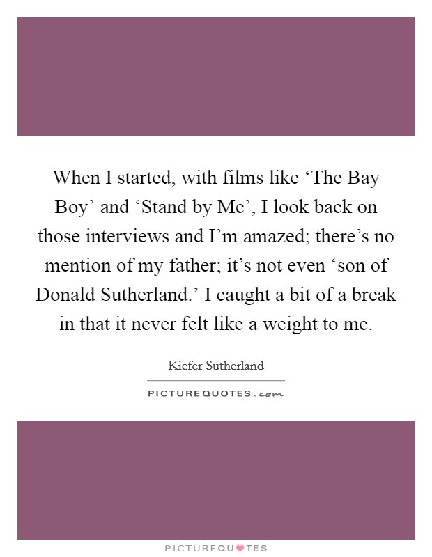 When I started, with films like ‘The Bay Boy' and ‘Stand by Me', I look back on those interviews and I'm amazed; there's no mention of my father; it's not even ‘son of Donald Sutherland.' I caught a bit of a break in that it never felt like a weight to me Picture Quote #1