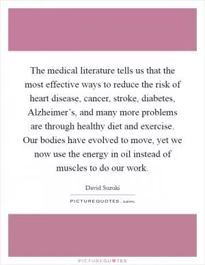 The medical literature tells us that the most effective ways to reduce the risk of heart disease, cancer, stroke, diabetes, Alzheimer’s, and many more problems are through healthy diet and exercise. Our bodies have evolved to move, yet we now use the energy in oil instead of muscles to do our work Picture Quote #1