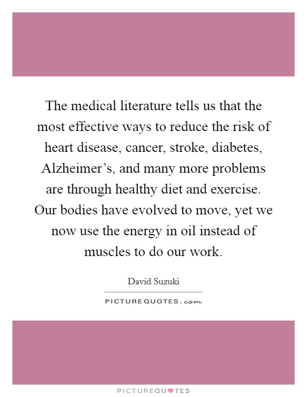 The medical literature tells us that the most effective ways to reduce the risk of heart disease, cancer, stroke, diabetes, Alzheimer's, and many more problems are through healthy diet and exercise. Our bodies have evolved to move, yet we now use the energy in oil instead of muscles to do our work Picture Quote #1