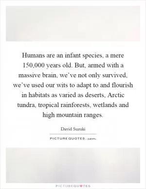 Humans are an infant species, a mere 150,000 years old. But, armed with a massive brain, we’ve not only survived, we’ve used our wits to adapt to and flourish in habitats as varied as deserts, Arctic tundra, tropical rainforests, wetlands and high mountain ranges Picture Quote #1