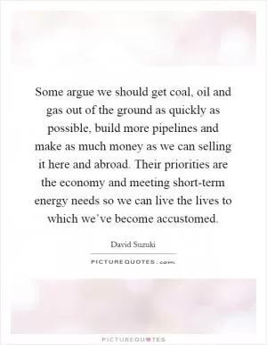 Some argue we should get coal, oil and gas out of the ground as quickly as possible, build more pipelines and make as much money as we can selling it here and abroad. Their priorities are the economy and meeting short-term energy needs so we can live the lives to which we’ve become accustomed Picture Quote #1