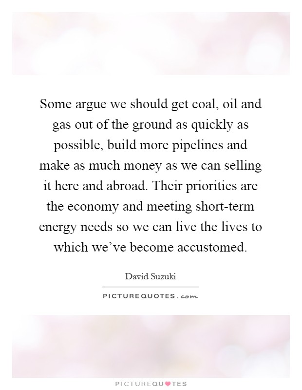 Some argue we should get coal, oil and gas out of the ground as quickly as possible, build more pipelines and make as much money as we can selling it here and abroad. Their priorities are the economy and meeting short-term energy needs so we can live the lives to which we've become accustomed Picture Quote #1