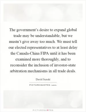 The government’s desire to expand global trade may be understandable, but we mustn’t give away too much. We must tell our elected representatives to at least delay the Canada-China FIPA until it has been examined more thoroughly, and to reconsider the inclusion of investor-state arbitration mechanisms in all trade deals Picture Quote #1