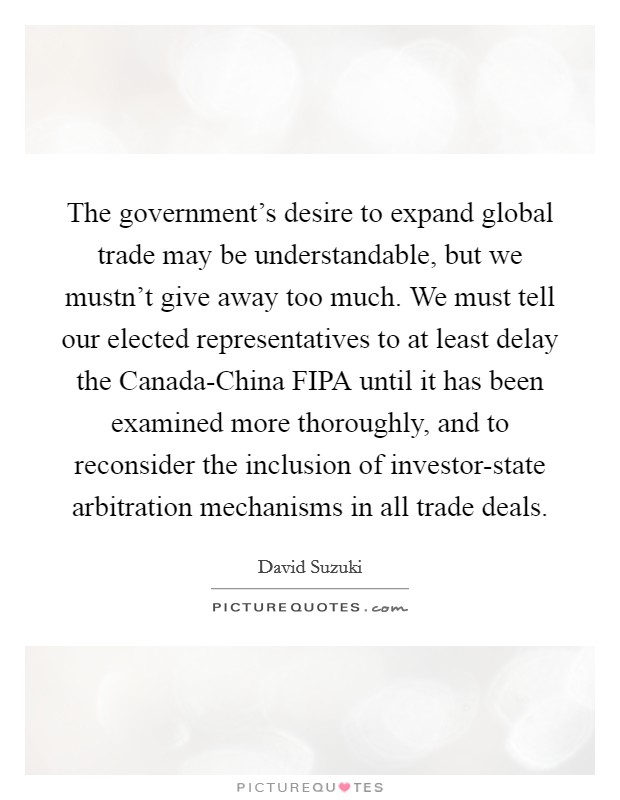 The government's desire to expand global trade may be understandable, but we mustn't give away too much. We must tell our elected representatives to at least delay the Canada-China FIPA until it has been examined more thoroughly, and to reconsider the inclusion of investor-state arbitration mechanisms in all trade deals Picture Quote #1