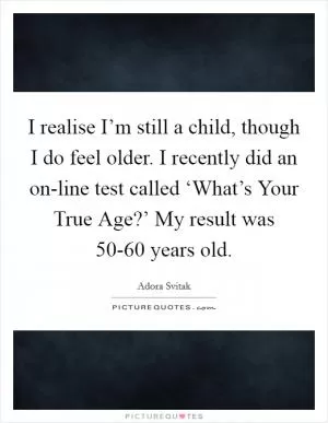 I realise I’m still a child, though I do feel older. I recently did an on-line test called ‘What’s Your True Age?’ My result was 50-60 years old Picture Quote #1