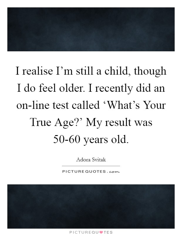 I realise I'm still a child, though I do feel older. I recently did an on-line test called ‘What's Your True Age?' My result was 50-60 years old Picture Quote #1