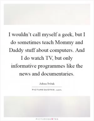 I wouldn’t call myself a geek, but I do sometimes teach Mommy and Daddy stuff about computers. And I do watch TV, but only informative programmes like the news and documentaries Picture Quote #1
