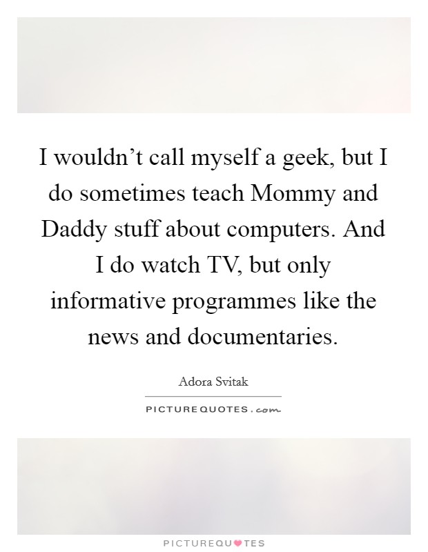 I wouldn't call myself a geek, but I do sometimes teach Mommy and Daddy stuff about computers. And I do watch TV, but only informative programmes like the news and documentaries Picture Quote #1