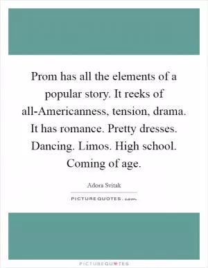Prom has all the elements of a popular story. It reeks of all-Americanness, tension, drama. It has romance. Pretty dresses. Dancing. Limos. High school. Coming of age Picture Quote #1