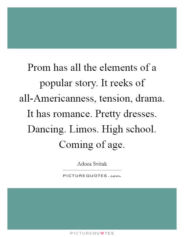 Prom has all the elements of a popular story. It reeks of all-Americanness, tension, drama. It has romance. Pretty dresses. Dancing. Limos. High school. Coming of age Picture Quote #1