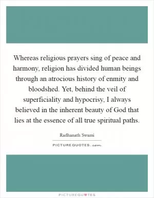 Whereas religious prayers sing of peace and harmony, religion has divided human beings through an atrocious history of enmity and bloodshed. Yet, behind the veil of superficiality and hypocrisy, I always believed in the inherent beauty of God that lies at the essence of all true spiritual paths Picture Quote #1