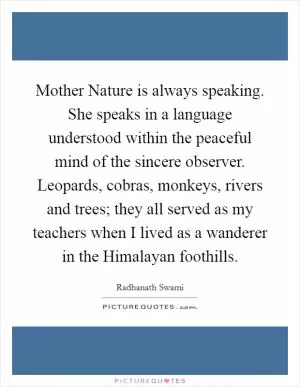 Mother Nature is always speaking. She speaks in a language understood within the peaceful mind of the sincere observer. Leopards, cobras, monkeys, rivers and trees; they all served as my teachers when I lived as a wanderer in the Himalayan foothills Picture Quote #1