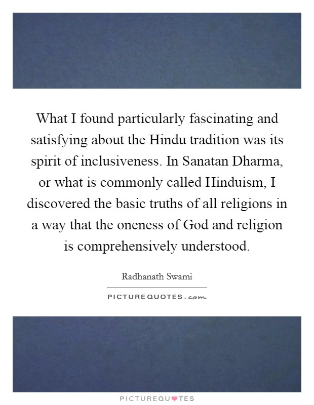 What I found particularly fascinating and satisfying about the Hindu tradition was its spirit of inclusiveness. In Sanatan Dharma, or what is commonly called Hinduism, I discovered the basic truths of all religions in a way that the oneness of God and religion is comprehensively understood Picture Quote #1