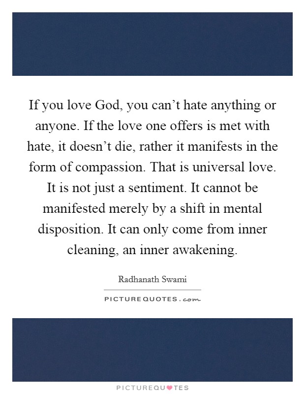 If you love God, you can't hate anything or anyone. If the love one offers is met with hate, it doesn't die, rather it manifests in the form of compassion. That is universal love. It is not just a sentiment. It cannot be manifested merely by a shift in mental disposition. It can only come from inner cleaning, an inner awakening Picture Quote #1