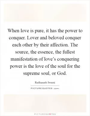 When love is pure, it has the power to conquer. Lover and beloved conquer each other by their affection. The source, the essence, the fullest manifestation of love’s conquering power is the love of the soul for the supreme soul, or God Picture Quote #1