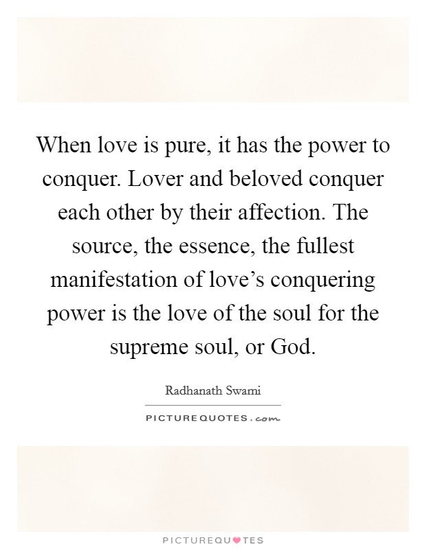 When love is pure, it has the power to conquer. Lover and beloved conquer each other by their affection. The source, the essence, the fullest manifestation of love's conquering power is the love of the soul for the supreme soul, or God Picture Quote #1