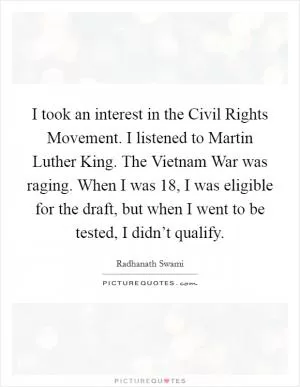 I took an interest in the Civil Rights Movement. I listened to Martin Luther King. The Vietnam War was raging. When I was 18, I was eligible for the draft, but when I went to be tested, I didn’t qualify Picture Quote #1