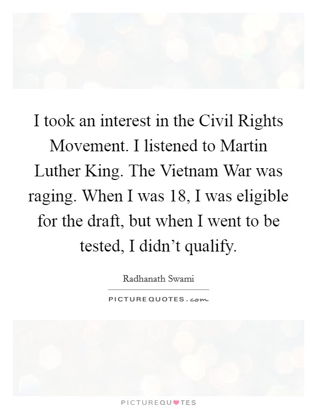 I took an interest in the Civil Rights Movement. I listened to Martin Luther King. The Vietnam War was raging. When I was 18, I was eligible for the draft, but when I went to be tested, I didn’t qualify Picture Quote #1