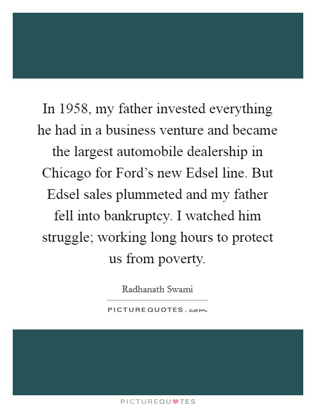 In 1958, my father invested everything he had in a business venture and became the largest automobile dealership in Chicago for Ford's new Edsel line. But Edsel sales plummeted and my father fell into bankruptcy. I watched him struggle; working long hours to protect us from poverty Picture Quote #1