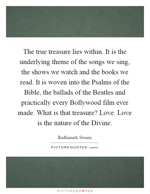 The true treasure lies within. It is the underlying theme of the songs we sing, the shows we watch and the books we read. It is woven into the Psalms of the Bible, the ballads of the Beatles and practically every Bollywood film ever made. What is that treasure? Love. Love is the nature of the Divine Picture Quote #1